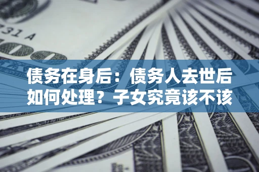 北京债务在身后：债务人去世后如何处理？子女究竟该不该还钱？