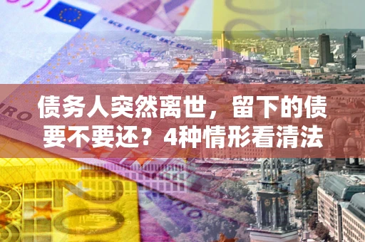 北京债务人突然离世，留下的债要不要还？4种情形看清法律判决