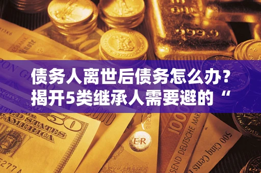 北京债务人离世后债务怎么办？揭开5类继承人需要避的“坑”